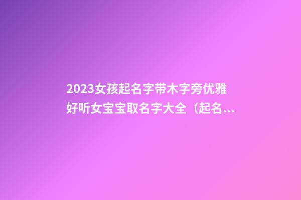 2023女孩起名字带木字旁优雅好听女宝宝取名字大全（起名字大全 带木字旁的女孩名字大全）